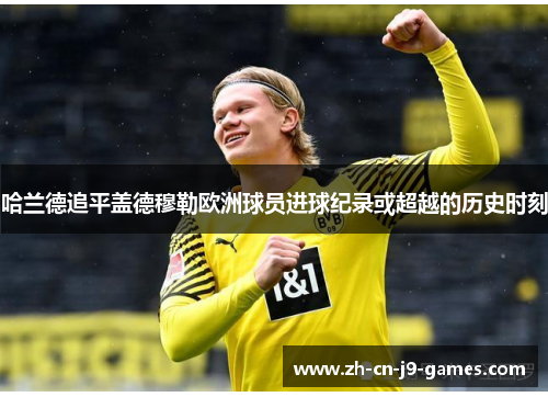 哈兰德追平盖德穆勒欧洲球员进球纪录或超越的历史时刻 哈兰德追平盖德穆勒欧洲球员进球纪录或超越的历史时刻