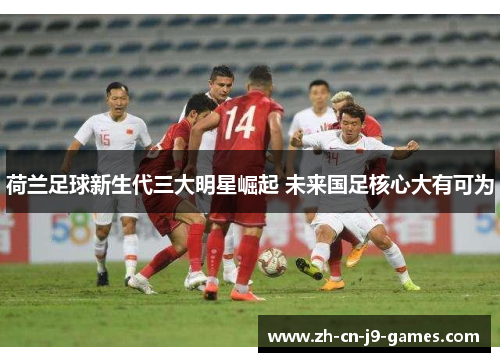 荷兰足球新生代三大明星崛起 未来国足核心大有可为 荷兰足球新生代三大明星崛起 未来国足核心大有可为
