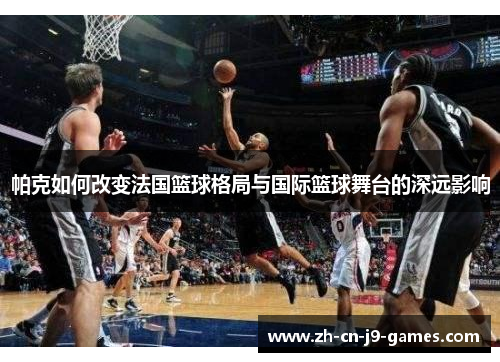 帕克如何改变法国篮球格局与国际篮球舞台的深远影响