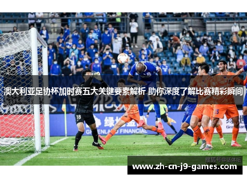 澳大利亚足协杯加时赛五大关键要素解析 助你深度了解比赛精彩瞬间