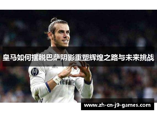 皇马如何摆脱巴萨阴影重塑辉煌之路与未来挑战