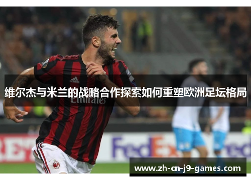 维尔杰与米兰的战略合作探索如何重塑欧洲足坛格局 维尔杰与米兰的战略合作探索如何重塑欧洲足坛格局