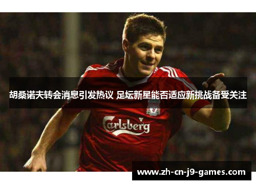 胡桑诺夫转会消息引发热议 足坛新星能否适应新挑战备受关注