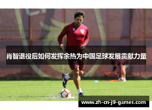 肖智退役后如何发挥余热为中国足球发展贡献力量 肖智退役后如何发挥余热为中国足球发展贡献力量