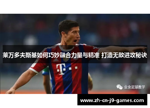 莱万多夫斯基如何巧妙融合力量与精准 打造无敌进攻秘诀