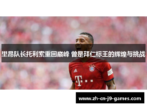 里昂队长托利索重回巅峰 曾是拜仁标王的辉煌与挑战 里昂队长托利索重回巅峰 曾是拜仁标王的辉煌与挑战