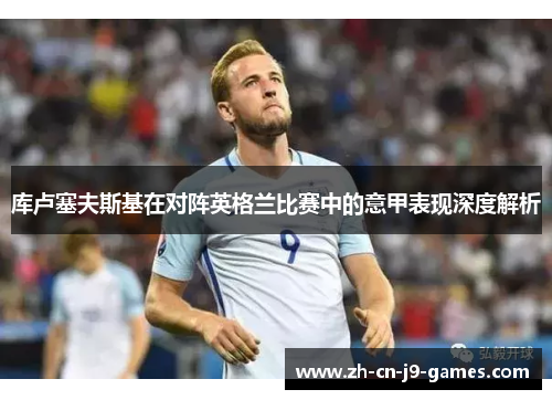 库卢塞夫斯基在对阵英格兰比赛中的意甲表现深度解析 库卢塞夫斯基在对阵英格兰比赛中的意甲表现深度解析