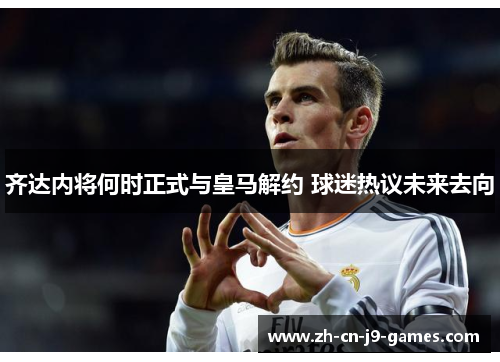 齐达内将何时正式与皇马解约 球迷热议未来去向 齐达内将何时正式与皇马解约 球迷热议未来去向
